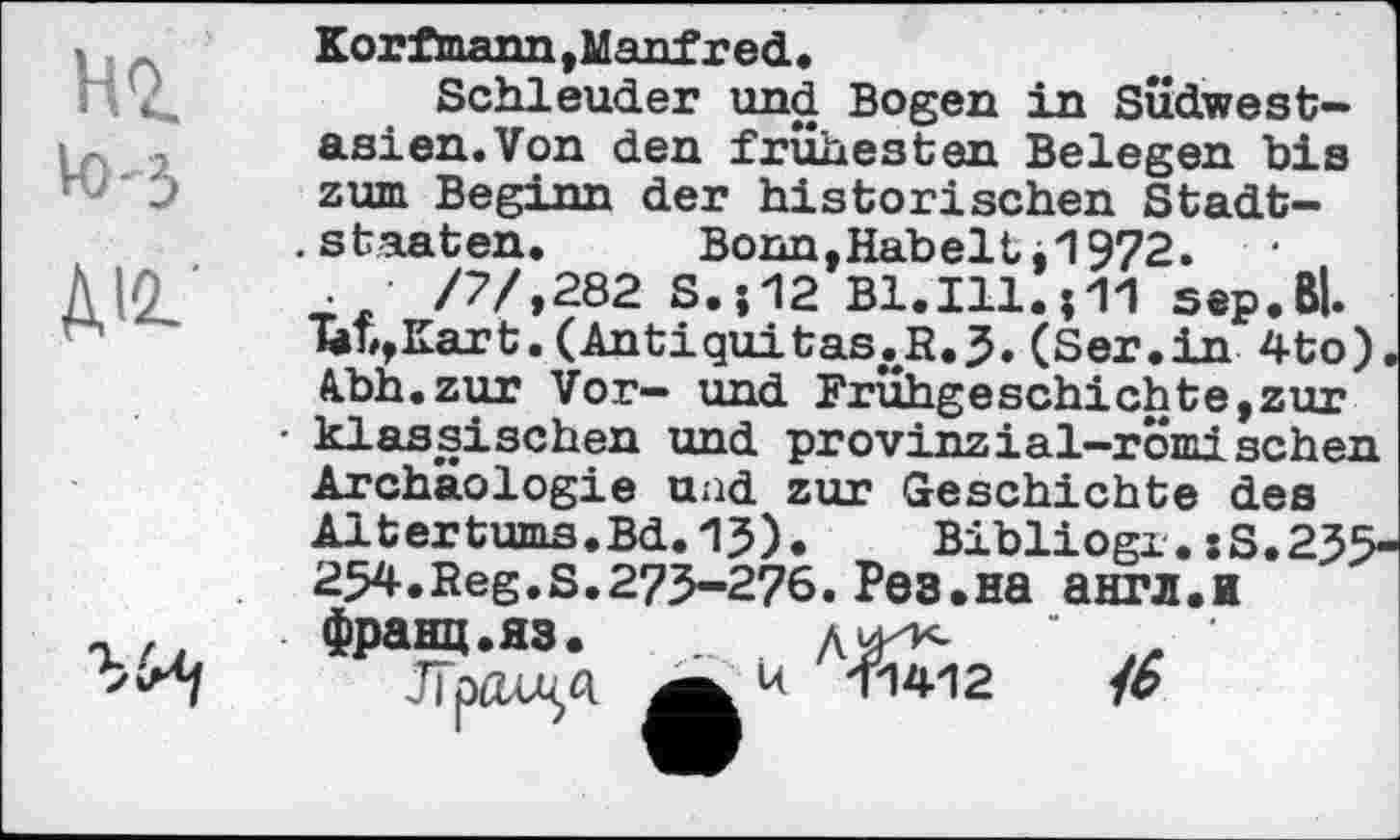 ﻿HQ
• ' U.
V0-3
Korfmann,Manfred.
Schleuder und Bogen in SÜdwest-asien.Von den frühesten Belegen bis zum Beginn der historischen Stadtstaaten.	Bonn, Hab eit 0972.
.	/7/,282 S.;12 Bl.Ill. 01 sep. Bl.
T#b,Kart.(Antiquitas.R.5. (Ser.in 4to). Abh.zur Vor- und Frühgeschichte,zur klassischen und provinzial-romisehen Archäologie und zur Geschichte des Altertums.Bd.15). Bibliogx. :S.25> 254.Reg.s.275-276. Рез.на англ.и франц.яз.	дй^ ' ,е '
ЈГрдлч«	16